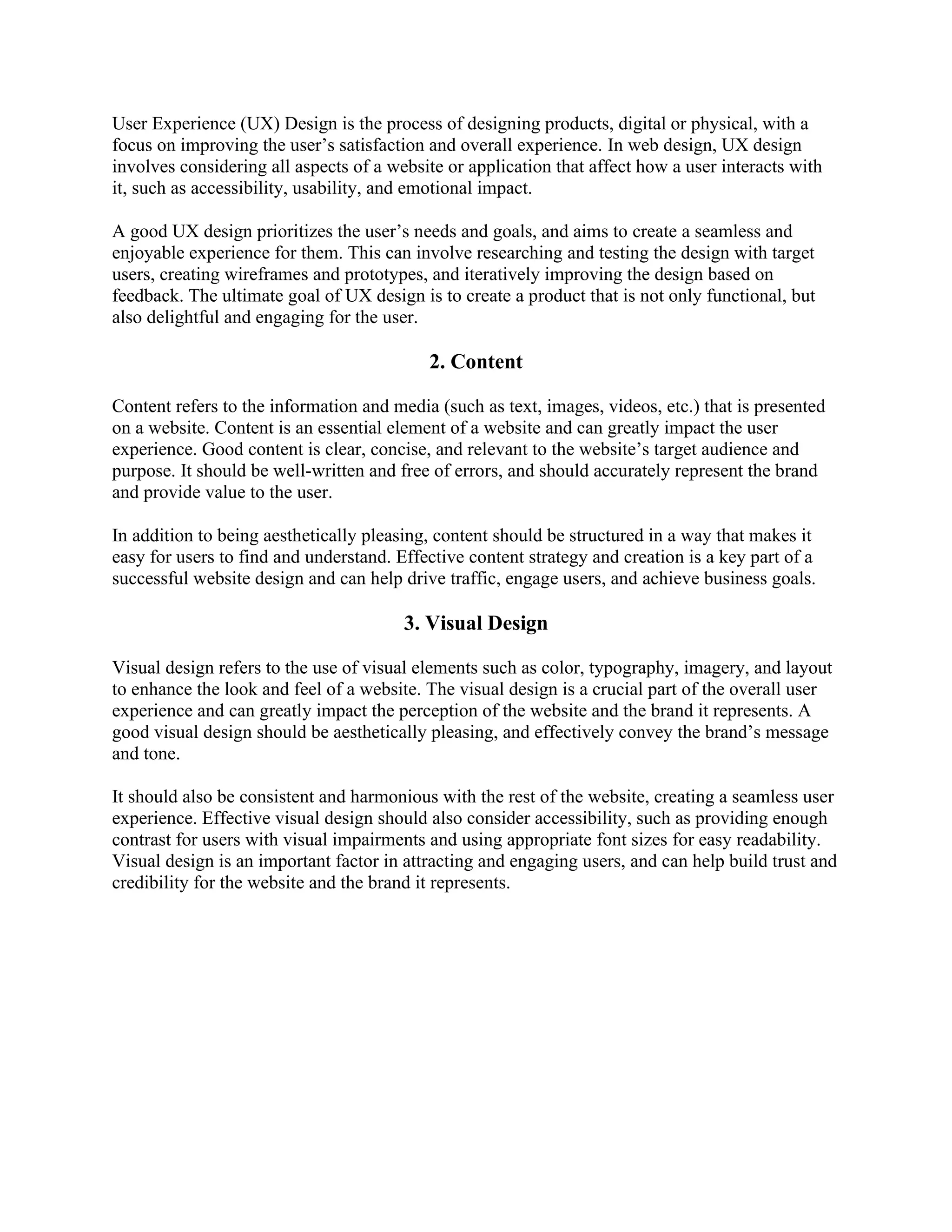 User Experience (UX) Design is the process of designing products, digital or physical, with a
focus on improving the user’s satisfaction and overall experience. In web design, UX design
involves considering all aspects of a website or application that affect how a user interacts with
it, such as accessibility, usability, and emotional impact.
A good UX design prioritizes the user’s needs and goals, and aims to create a seamless and
enjoyable experience for them. This can involve researching and testing the design with target
users, creating wireframes and prototypes, and iteratively improving the design based on
feedback. The ultimate goal of UX design is to create a product that is not only functional, but
also delightful and engaging for the user.
2. Content
Content refers to the information and media (such as text, images, videos, etc.) that is presented
on a website. Content is an essential element of a website and can greatly impact the user
experience. Good content is clear, concise, and relevant to the website’s target audience and
purpose. It should be well-written and free of errors, and should accurately represent the brand
and provide value to the user.
In addition to being aesthetically pleasing, content should be structured in a way that makes it
easy for users to find and understand. Effective content strategy and creation is a key part of a
successful website design and can help drive traffic, engage users, and achieve business goals.
3. Visual Design
Visual design refers to the use of visual elements such as color, typography, imagery, and layout
to enhance the look and feel of a website. The visual design is a crucial part of the overall user
experience and can greatly impact the perception of the website and the brand it represents. A
good visual design should be aesthetically pleasing, and effectively convey the brand’s message
and tone.
It should also be consistent and harmonious with the rest of the website, creating a seamless user
experience. Effective visual design should also consider accessibility, such as providing enough
contrast for users with visual impairments and using appropriate font sizes for easy readability.
Visual design is an important factor in attracting and engaging users, and can help build trust and
credibility for the website and the brand it represents.
 