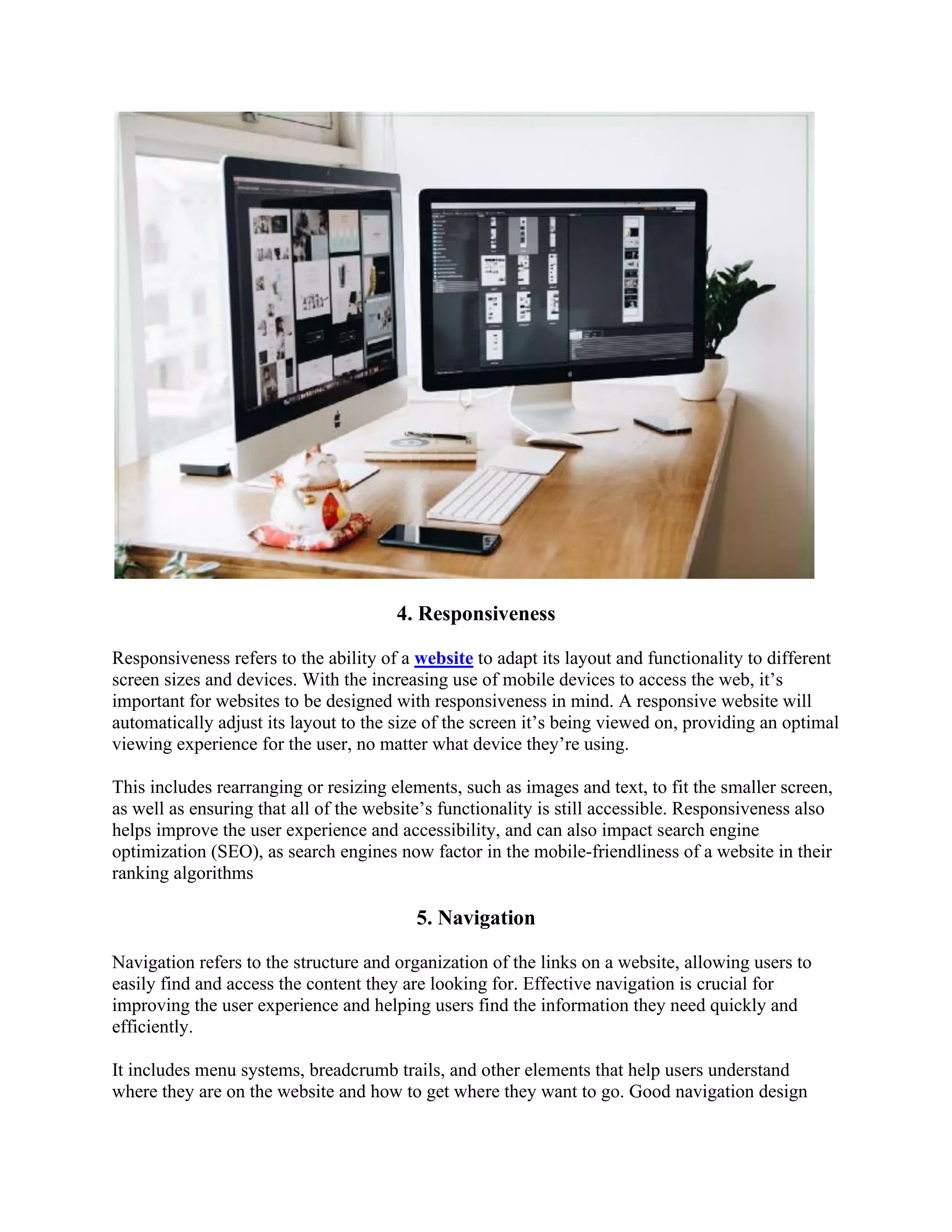 4. Responsiveness
Responsiveness refers to the ability of a website to adapt its layout and functionality to different
screen sizes and devices. With the increasing use of mobile devices to access the web, it’s
important for websites to be designed with responsiveness in mind. A responsive website will
automatically adjust its layout to the size of the screen it’s being viewed on, providing an optimal
viewing experience for the user, no matter what device they’re using.
This includes rearranging or resizing elements, such as images and text, to fit the smaller screen,
as well as ensuring that all of the website’s functionality is still accessible. Responsiveness also
helps improve the user experience and accessibility, and can also impact search engine
optimization (SEO), as search engines now factor in the mobile-friendliness of a website in their
ranking algorithms
5. Navigation
Navigation refers to the structure and organization of the links on a website, allowing users to
easily find and access the content they are looking for. Effective navigation is crucial for
improving the user experience and helping users find the information they need quickly and
efficiently.
It includes menu systems, breadcrumb trails, and other elements that help users understand
where they are on the website and how to get where they want to go. Good navigation design
 