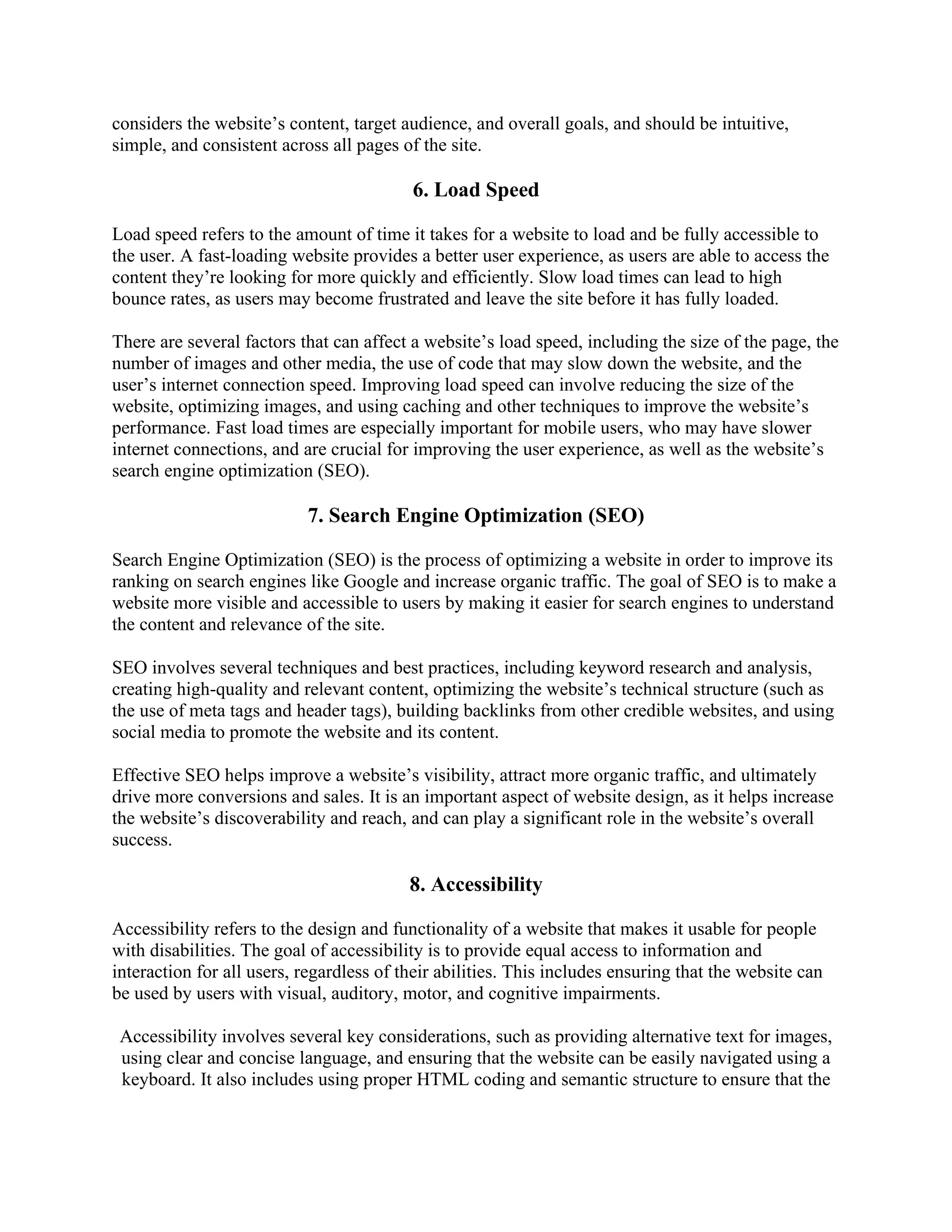 considers the website’s content, target audience, and overall goals, and should be intuitive,
simple, and consistent across all pages of the site.
6. Load Speed
Load speed refers to the amount of time it takes for a website to load and be fully accessible to
the user. A fast-loading website provides a better user experience, as users are able to access the
content they’re looking for more quickly and efficiently. Slow load times can lead to high
bounce rates, as users may become frustrated and leave the site before it has fully loaded.
There are several factors that can affect a website’s load speed, including the size of the page, the
number of images and other media, the use of code that may slow down the website, and the
user’s internet connection speed. Improving load speed can involve reducing the size of the
website, optimizing images, and using caching and other techniques to improve the website’s
performance. Fast load times are especially important for mobile users, who may have slower
internet connections, and are crucial for improving the user experience, as well as the website’s
search engine optimization (SEO).
7. Search Engine Optimization (SEO)
Search Engine Optimization (SEO) is the process of optimizing a website in order to improve its
ranking on search engines like Google and increase organic traffic. The goal of SEO is to make a
website more visible and accessible to users by making it easier for search engines to understand
the content and relevance of the site.
SEO involves several techniques and best practices, including keyword research and analysis,
creating high-quality and relevant content, optimizing the website’s technical structure (such as
the use of meta tags and header tags), building backlinks from other credible websites, and using
social media to promote the website and its content.
Effective SEO helps improve a website’s visibility, attract more organic traffic, and ultimately
drive more conversions and sales. It is an important aspect of website design, as it helps increase
the website’s discoverability and reach, and can play a significant role in the website’s overall
success.
8. Accessibility
Accessibility refers to the design and functionality of a website that makes it usable for people
with disabilities. The goal of accessibility is to provide equal access to information and
interaction for all users, regardless of their abilities. This includes ensuring that the website can
be used by users with visual, auditory, motor, and cognitive impairments.
Accessibility involves several key considerations, such as providing alternative text for images,
using clear and concise language, and ensuring that the website can be easily navigated using a
keyboard. It also includes using proper HTML coding and semantic structure to ensure that the
 