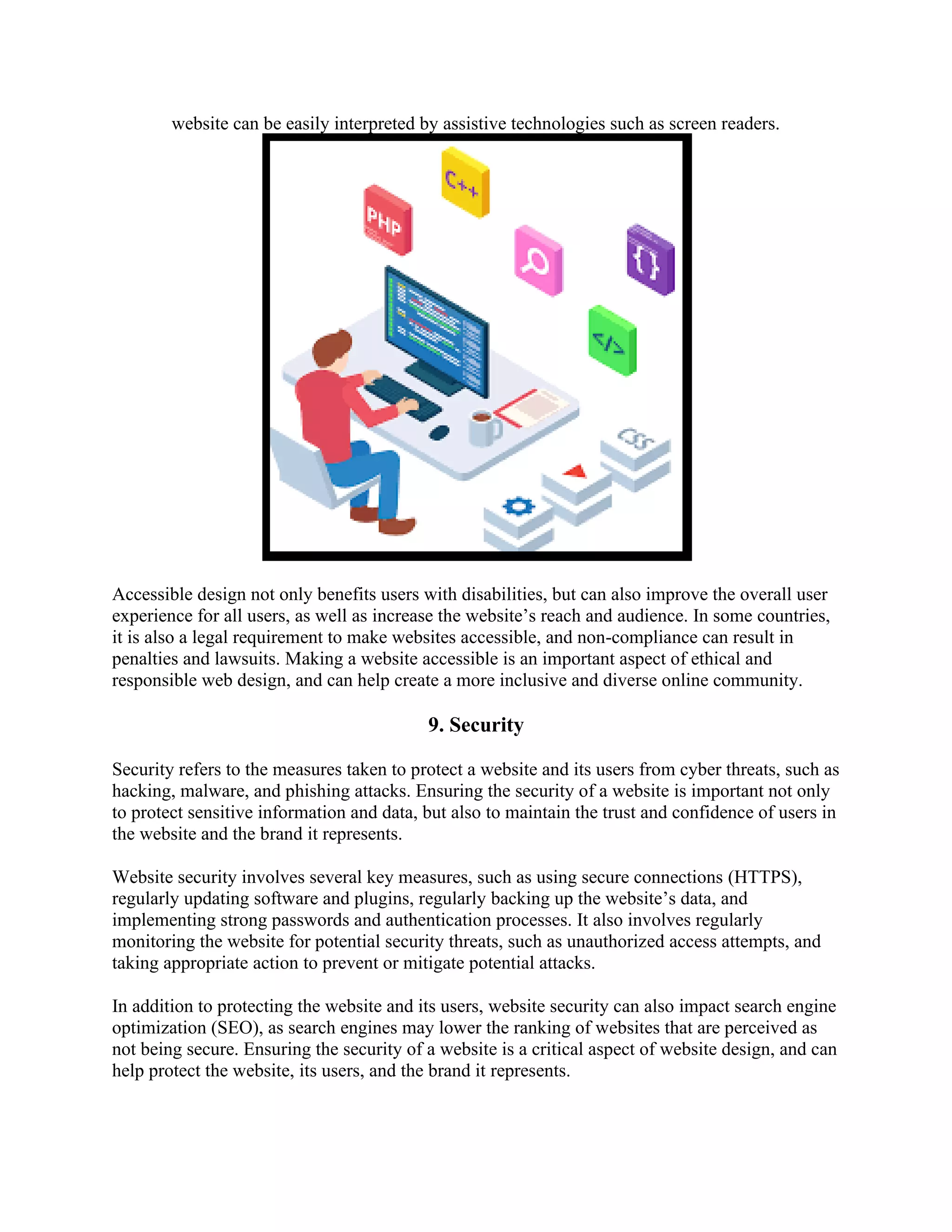 website can be easily interpreted by assistive technologies such as screen readers.
Accessible design not only benefits users with disabilities, but can also improve the overall user
experience for all users, as well as increase the website’s reach and audience. In some countries,
it is also a legal requirement to make websites accessible, and non-compliance can result in
penalties and lawsuits. Making a website accessible is an important aspect of ethical and
responsible web design, and can help create a more inclusive and diverse online community.
9. Security
Security refers to the measures taken to protect a website and its users from cyber threats, such as
hacking, malware, and phishing attacks. Ensuring the security of a website is important not only
to protect sensitive information and data, but also to maintain the trust and confidence of users in
the website and the brand it represents.
Website security involves several key measures, such as using secure connections (HTTPS),
regularly updating software and plugins, regularly backing up the website’s data, and
implementing strong passwords and authentication processes. It also involves regularly
monitoring the website for potential security threats, such as unauthorized access attempts, and
taking appropriate action to prevent or mitigate potential attacks.
In addition to protecting the website and its users, website security can also impact search engine
optimization (SEO), as search engines may lower the ranking of websites that are perceived as
not being secure. Ensuring the security of a website is a critical aspect of website design, and can
help protect the website, its users, and the brand it represents.
 