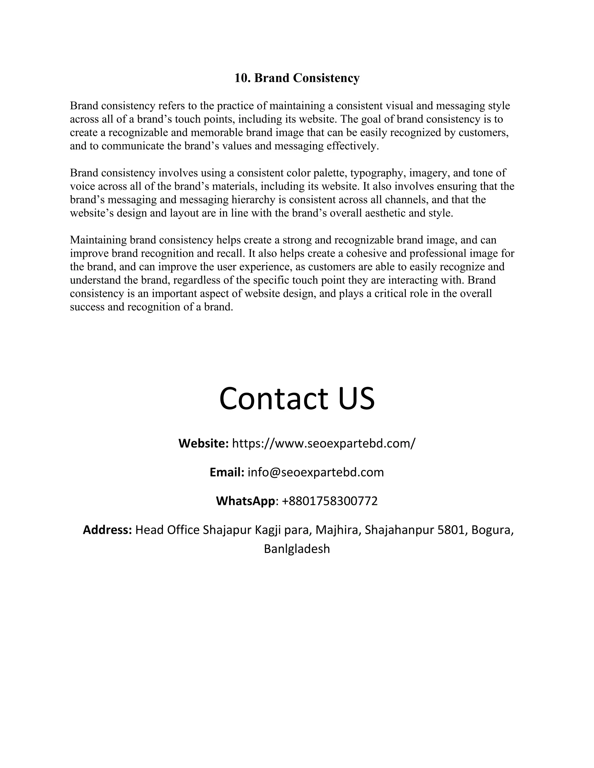 10. Brand Consistency
Brand consistency refers to the practice of maintaining a consistent visual and messaging style
across all of a brand’s touch points, including its website. The goal of brand consistency is to
create a recognizable and memorable brand image that can be easily recognized by customers,
and to communicate the brand’s values and messaging effectively.
Brand consistency involves using a consistent color palette, typography, imagery, and tone of
voice across all of the brand’s materials, including its website. It also involves ensuring that the
brand’s messaging and messaging hierarchy is consistent across all channels, and that the
website’s design and layout are in line with the brand’s overall aesthetic and style.
Maintaining brand consistency helps create a strong and recognizable brand image, and can
improve brand recognition and recall. It also helps create a cohesive and professional image for
the brand, and can improve the user experience, as customers are able to easily recognize and
understand the brand, regardless of the specific touch point they are interacting with. Brand
consistency is an important aspect of website design, and plays a critical role in the overall
success and recognition of a brand.
Contact US
Website: https://www.seoexpartebd.com/
Email: info@seoexpartebd.com
WhatsApp: +8801758300772
Address: Head Office Shajapur Kagji para, Majhira, Shajahanpur 5801, Bogura,
Banlgladesh
 