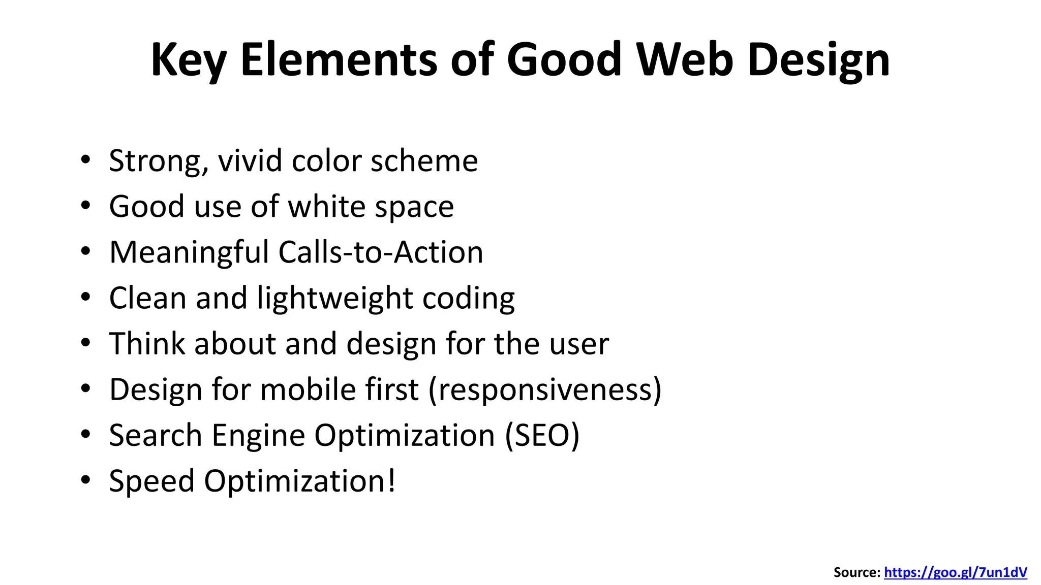 Key Elements of Good Web Design
• Strong, vivid color scheme
• Good use of white space
• Meaningful Calls-to-Action
• Clean and lightweight coding
• Think about and design for the user
• Design for mobile first (responsiveness)
• Search Engine Optimization (SEO)
• Speed Optimization!
Source: https://goo.gl/7un1dV
 