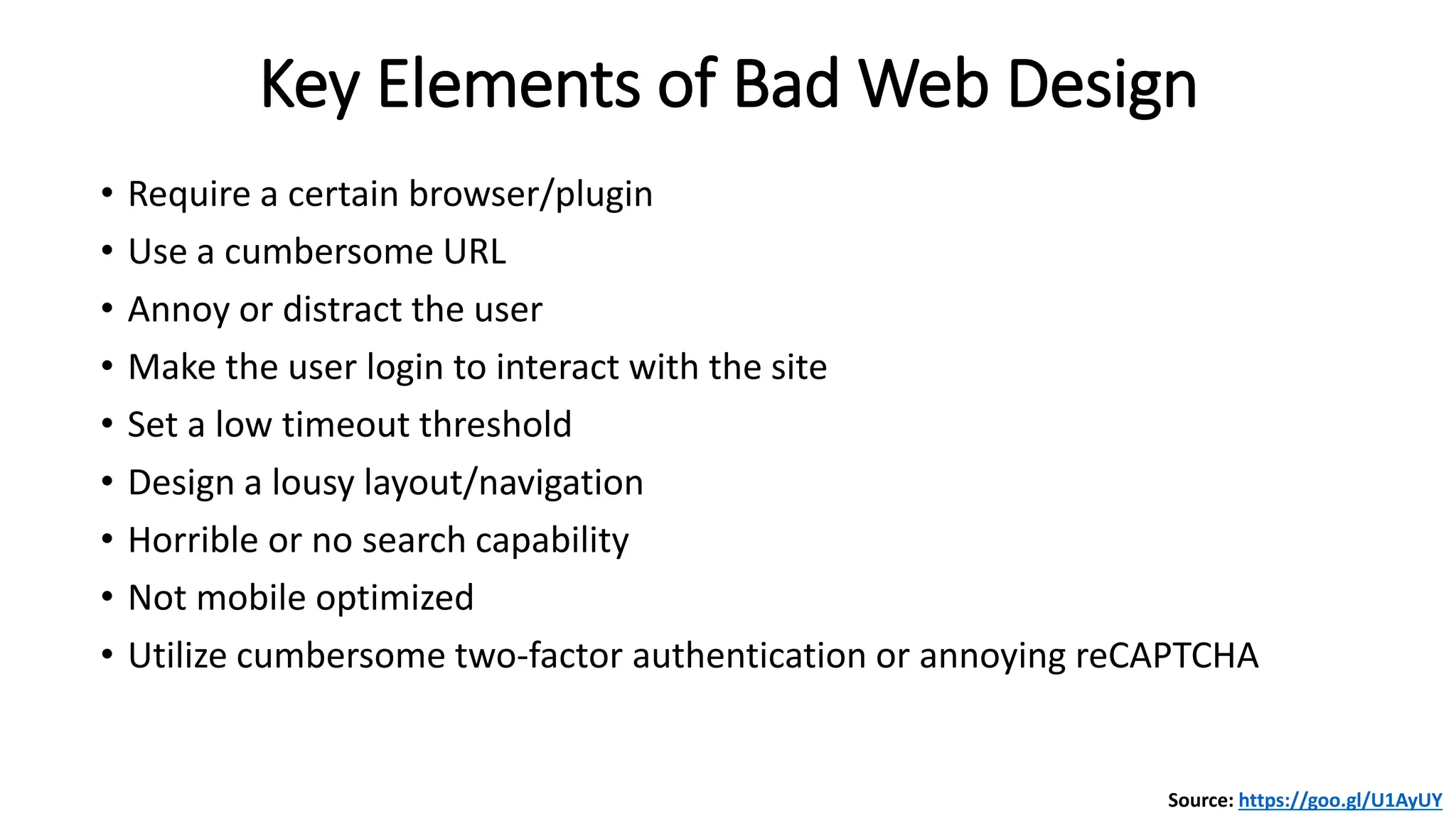 • Require a certain browser/plugin
• Use a cumbersome URL
• Annoy or distract the user
• Make the user login to interact with the site
• Set a low timeout threshold
• Design a lousy layout/navigation
• Horrible or no search capability
• Not mobile optimized
• Utilize cumbersome two-factor authentication or annoying reCAPTCHA
Key Elements of Bad Web Design
Source: https://goo.gl/U1AyUY
 