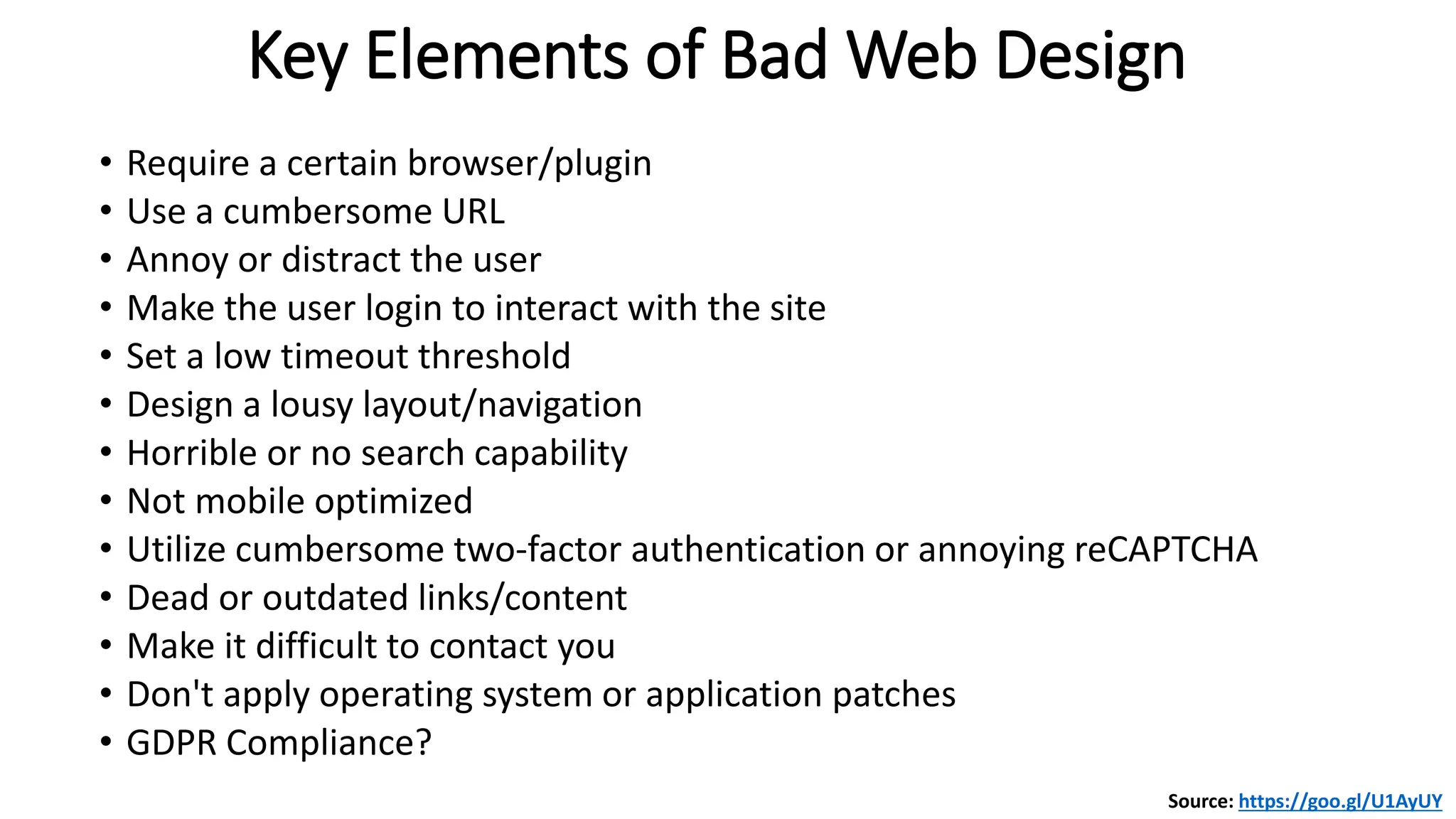 • Require a certain browser/plugin
• Use a cumbersome URL
• Annoy or distract the user
• Make the user login to interact with the site
• Set a low timeout threshold
• Design a lousy layout/navigation
• Horrible or no search capability
• Not mobile optimized
• Utilize cumbersome two-factor authentication or annoying reCAPTCHA
• Dead or outdated links/content
• Make it difficult to contact you
• Don't apply operating system or application patches
• GDPR Compliance?
Key Elements of Bad Web Design
Source: https://goo.gl/U1AyUY
 