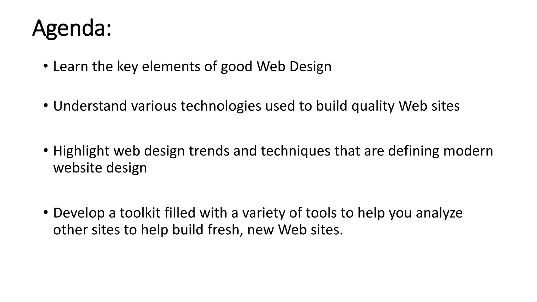 Agenda:
• Learn the key elements of good Web Design
• Understand various technologies used to build quality Web sites
• Highlight web design trends and techniques that are defining modern
website design
• Develop a toolkit filled with a variety of tools to help you analyze
other sites to help build fresh, new Web sites.
 