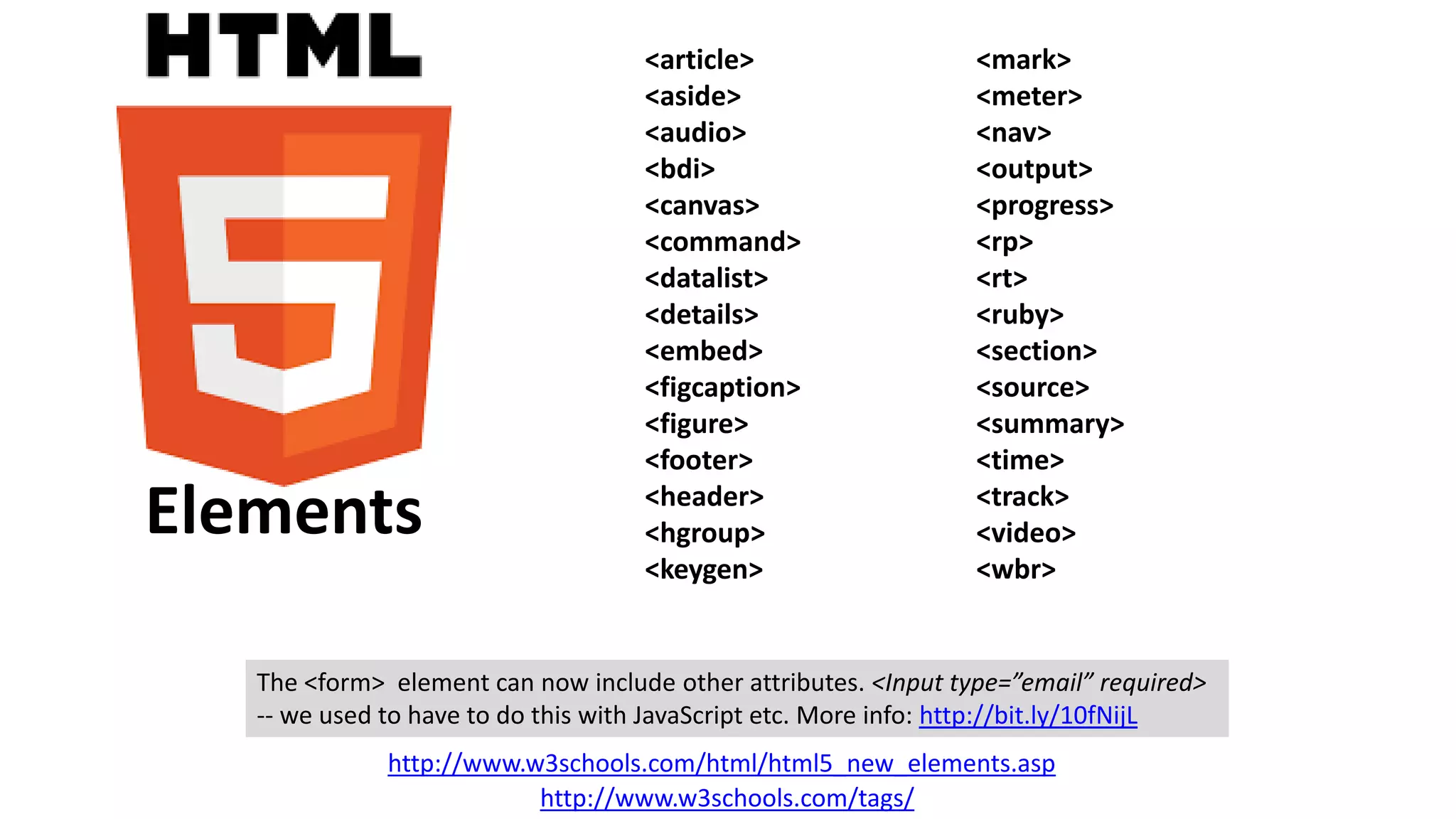 <article>
<aside>
<audio>
<bdi>
<canvas>
<command>
<datalist>
<details>
<embed>
<figcaption>
<figure>
<footer>
<header>
<hgroup>
<keygen>
<mark>
<meter>
<nav>
<output>
<progress>
<rp>
<rt>
<ruby>
<section>
<source>
<summary>
<time>
<track>
<video>
<wbr>
http://www.w3schools.com/html/html5_new_elements.asp
http://www.w3schools.com/tags/
The <form> element can now include other attributes. <Input type=”email” required>
-- we used to have to do this with JavaScript etc. More info: http://bit.ly/10fNijL
Elements
 