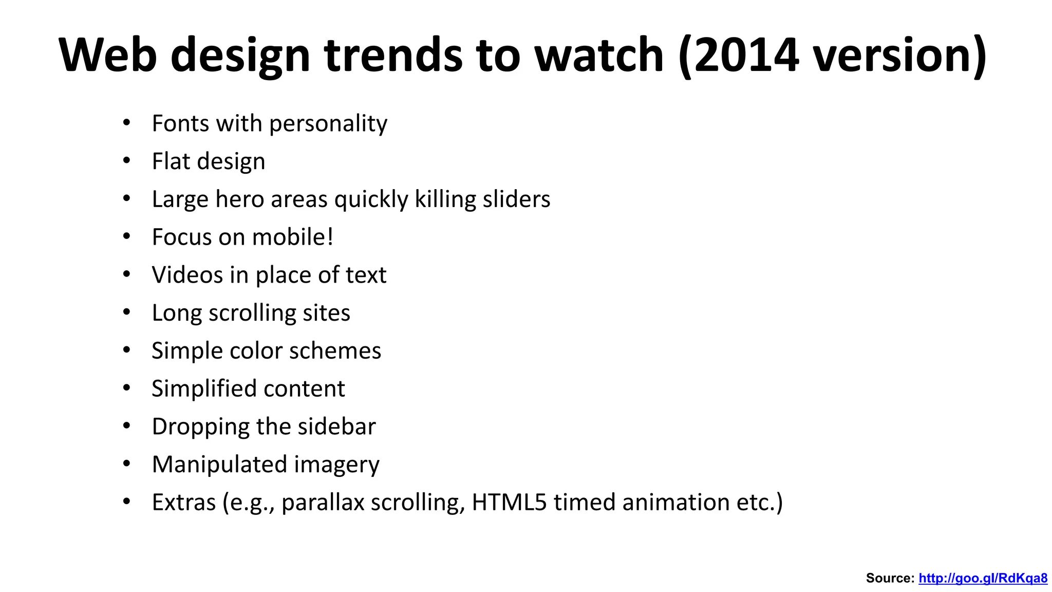 Web design trends to watch (2014 version)
• Fonts with personality
• Flat design
• Large hero areas quickly killing sliders
• Focus on mobile!
• Videos in place of text
• Long scrolling sites
• Simple color schemes
• Simplified content
• Dropping the sidebar
• Manipulated imagery
• Extras (e.g., parallax scrolling, HTML5 timed animation etc.)
Source: http://goo.gl/RdKqa8
 