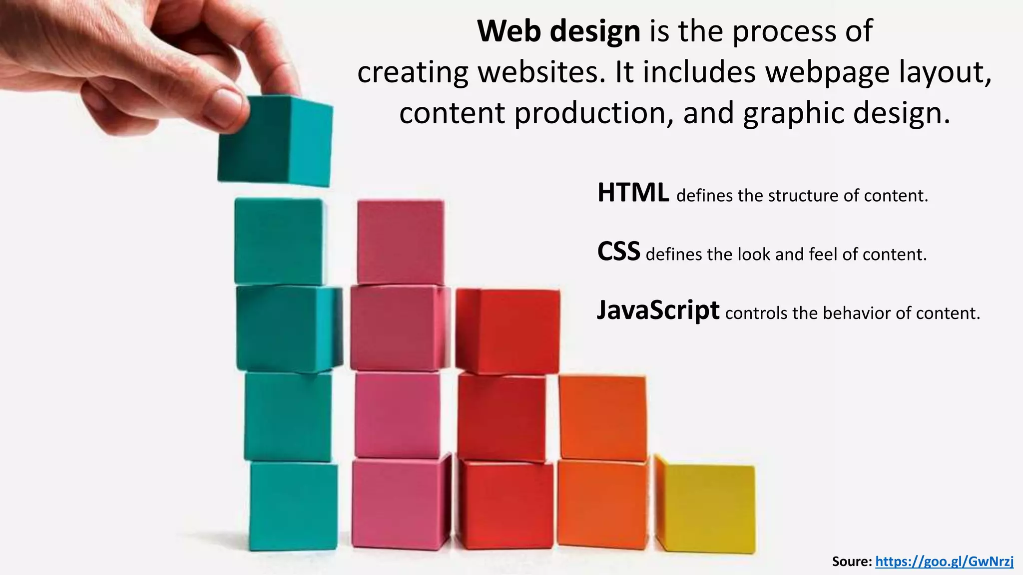 HTML – Markup Language
CSS -
Web design is the process of
creating websites. It includes webpage layout,
content production, and graphic design.
Soure: https://goo.gl/GwNrzj
HTML defines the structure of content.
CSS defines the look and feel of content.
JavaScript controls the behavior of content.
 