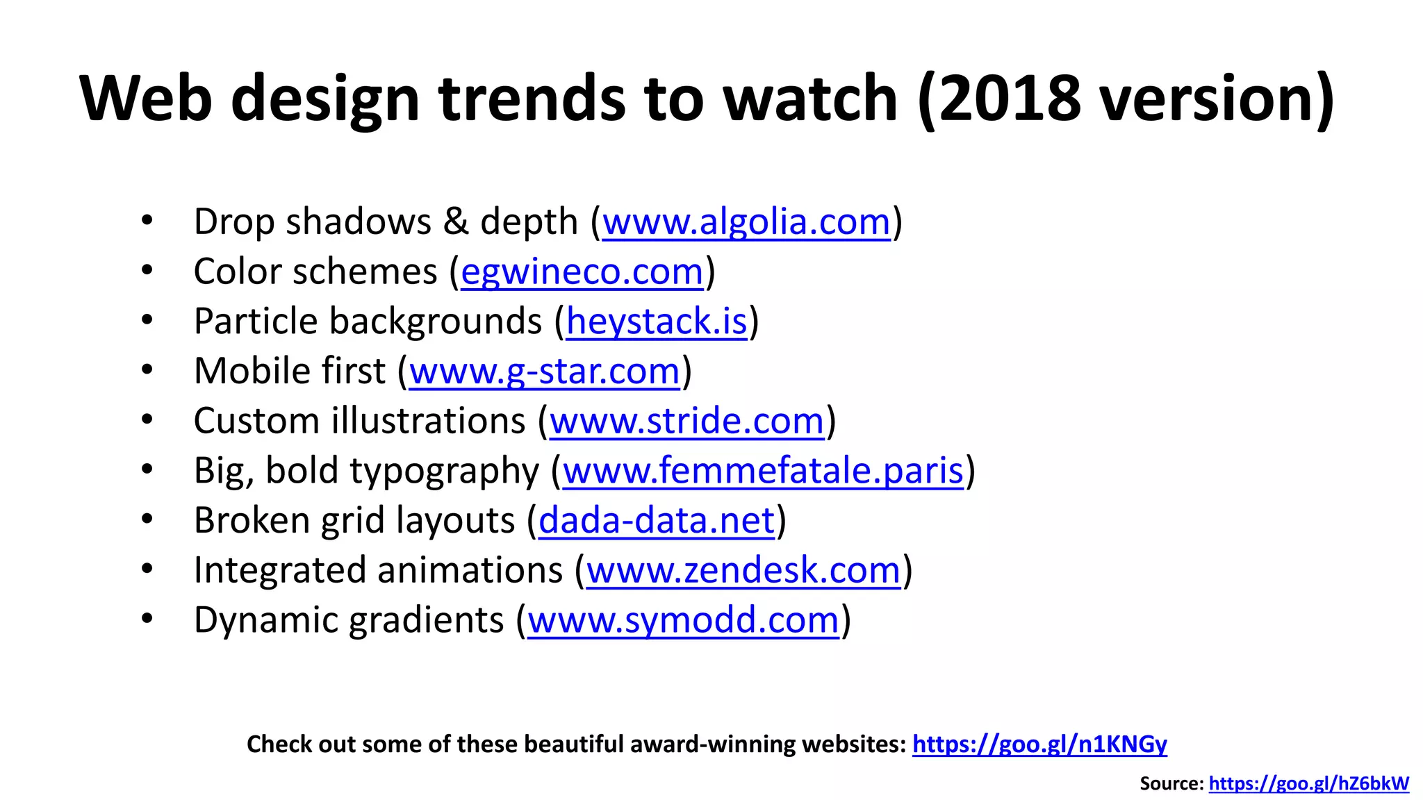 Web design trends to watch (2018 version)
Check out some of these beautiful award-winning websites: https://goo.gl/n1KNGy
Source: https://goo.gl/hZ6bkW
• Drop shadows & depth (www.algolia.com)
• Color schemes (egwineco.com)
• Particle backgrounds (heystack.is)
• Mobile first (www.g-star.com)
• Custom illustrations (www.stride.com)
• Big, bold typography (www.femmefatale.paris)
• Broken grid layouts (dada-data.net)
• Integrated animations (www.zendesk.com)
• Dynamic gradients (www.symodd.com)
 