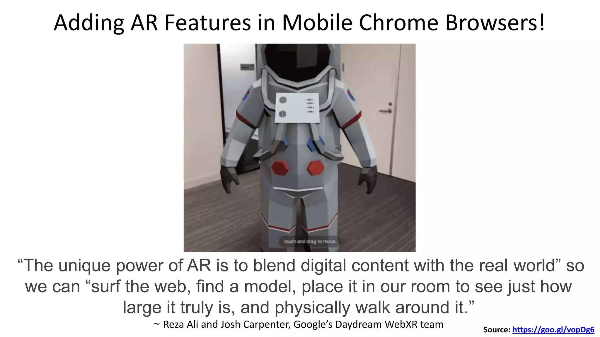 Adding AR Features in Mobile Chrome Browsers!
“The unique power of AR is to blend digital content with the real world” so
we can “surf the web, find a model, place it in our room to see just how
large it truly is, and physically walk around it.”
~ Reza Ali and Josh Carpenter, Google’s Daydream WebXR team Source: https://goo.gl/vopDg6
 