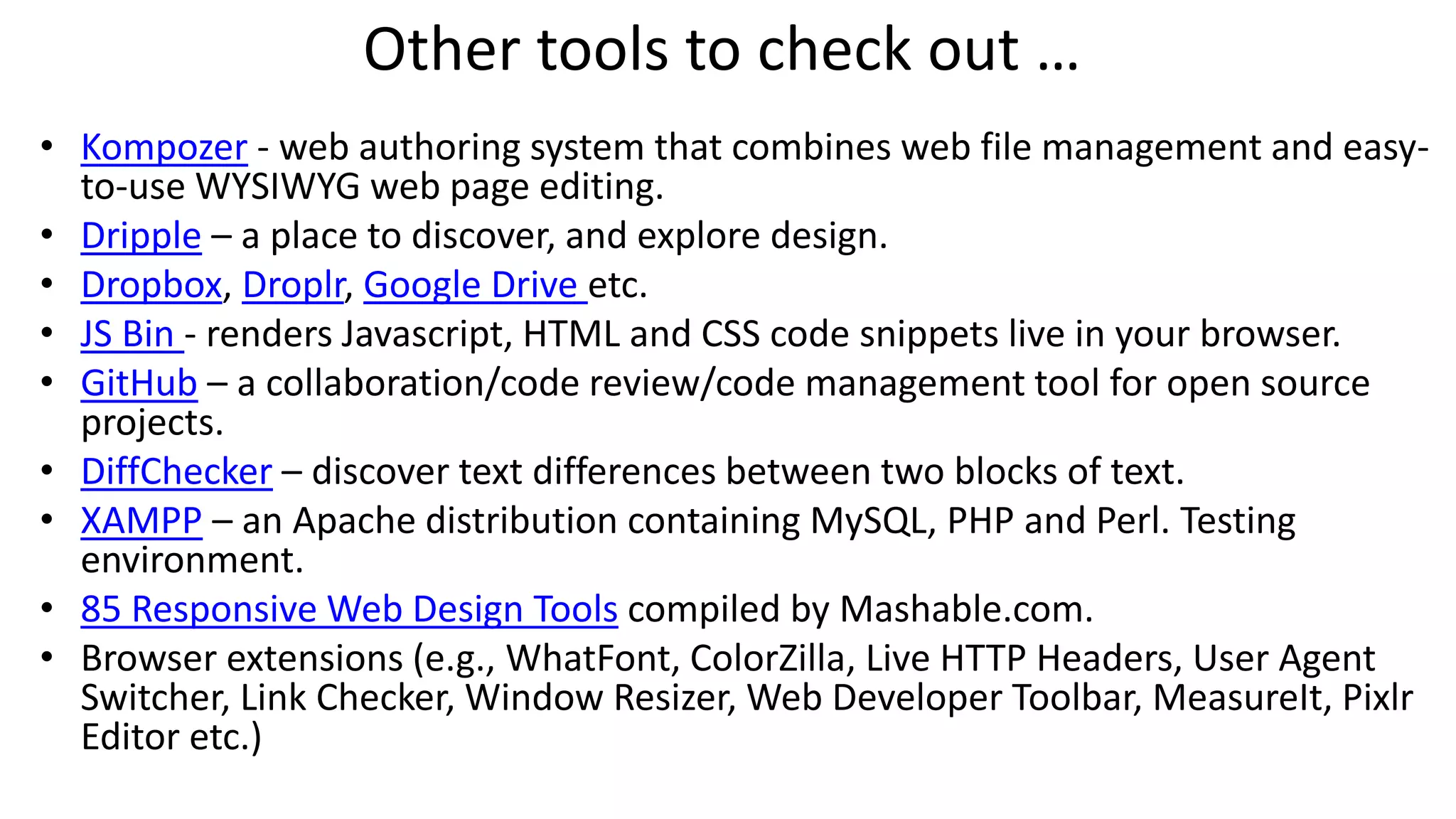 Other tools to check out …
• Kompozer - web authoring system that combines web file management and easy-
to-use WYSIWYG web page editing.
• Dripple – a place to discover, and explore design.
• Dropbox, Droplr, Google Drive etc.
• JS Bin - renders Javascript, HTML and CSS code snippets live in your browser.
• GitHub – a collaboration/code review/code management tool for open source
projects.
• DiffChecker – discover text differences between two blocks of text.
• XAMPP – an Apache distribution containing MySQL, PHP and Perl. Testing
environment.
• 85 Responsive Web Design Tools compiled by Mashable.com.
• Browser extensions (e.g., WhatFont, ColorZilla, Live HTTP Headers, User Agent
Switcher, Link Checker, Window Resizer, Web Developer Toolbar, MeasureIt, Pixlr
Editor etc.)
 