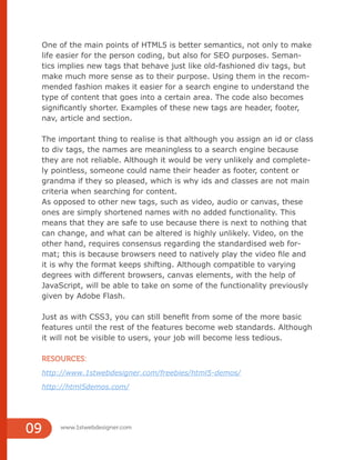www.1stwebdesigner.com
09
One of the main points of HTML5 is better semantics, not only to make
life easier for the person coding, but also for SEO purposes. Seman-
tics implies new tags that behave just like old-fashioned div tags, but
make much more sense as to their purpose. Using them in the recom-
mended fashion makes it easier for a search engine to understand the
type of content that goes into a certain area. The code also becomes
significantly shorter. Examples of these new tags are header, footer,
nav, article and section.
The important thing to realise is that although you assign an id or class
to div tags, the names are meaningless to a search engine because
they are not reliable. Although it would be very unlikely and complete-
ly pointless, someone could name their header as footer, content or
grandma if they so pleased, which is why ids and classes are not main
criteria when searching for content.
As opposed to other new tags, such as video, audio or canvas, these
ones are simply shortened names with no added functionality. This
means that they are safe to use because there is next to nothing that
can change, and what can be altered is highly unlikely. Video, on the
other hand, requires consensus regarding the standardised web for-
mat; this is because browsers need to natively play the video file and
it is why the format keeps shifting. Although compatible to varying
degrees with different browsers, canvas elements, with the help of
JavaScript, will be able to take on some of the functionality previously
given by Adobe Flash.
Just as with CSS3, you can still benefit from some of the more basic
features until the rest of the features become web standards. Although
it will not be visible to users, your job will become less tedious.
RESOURCES:
http://www.1stwebdesigner.com/freebies/html5-demos/
http://html5demos.com/
 