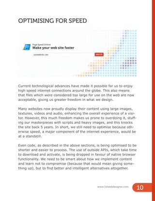 www.1stwebdesigner.com
10
OPTIMISING FOR SPEED
Current technological advances have made it possible for us to enjoy
high speed internet connections around the globe. This also means
that files which were considered too large for use on the web are now
acceptable, giving us greater freedom in what we design.
Many websites now proudly display their content using large images,
textures, videos and audio, enhancing the overall experience of a visi-
tor. However, this much freedom makes us prone to overdoing it, stuff-
ing our masterpieces with scripts and heavy images, and this knocks
the site back 5 years. In short, we still need to optimise because oth-
erwise speed, a major component of the internet experience, would be
at a standstill.
Even code, as described in the above sections, is being optimised to be
shorter and easier to process. The use of outside APIs, which take time
to download and activate, is being dropped in favour of native browser
functionality. We need to be smart about how we implement content
and learn not to compromise (because that would mean giving some-
thing up), but to find better and intelligent alternatives altogether.
 