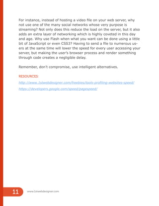 www.1stwebdesigner.com
11
For instance, instead of hosting a video file on your web server, why
not use one of the many social networks whose very purpose is
streaming? Not only does this reduce the load on the server, but it also
adds an extra layer of networking which is highly coveted in this day
and age. Why use Flash when what you want can be done using a little
bit of JavaScript or even CSS3? Having to send a file to numerous us-
ers at the same time will lower the speed for every user accessing your
server, but making the user’s browser process and render something
through code creates a negligible delay.
Remember, don’t compromise, use intelligent alternatives.
RESOURCES:
http://www.1stwebdesigner.com/freebies/tools-profiling-websites-speed/
https://developers.google.com/speed/pagespeed/
 