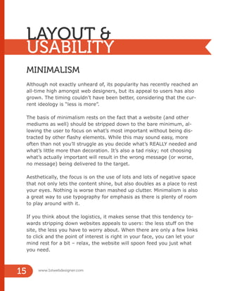 LAYOUT &
USABILITY
MINIMALISM
Although not exactly unheard of, its popularity has recently reached an
all-time high amongst web designers, but its appeal to users has also
grown. The timing couldn’t have been better, considering that the cur-
rent ideology is “less is more”.
The basis of minimalism rests on the fact that a website (and other
mediums as well) should be stripped down to the bare minimum, al-
lowing the user to focus on what’s most important without being dis-
tracted by other flashy elements. While this may sound easy, more
often than not you’ll struggle as you decide what’s REALLY needed and
what’s little more than decoration. It’s also a tad risky; not choosing
what’s actually important will result in the wrong message (or worse,
no message) being delivered to the target.
Aesthetically, the focus is on the use of lots and lots of negative space
that not only lets the content shine, but also doubles as a place to rest
your eyes. Nothing is worse than mashed up clutter. Minimalism is also
a great way to use typography for emphasis as there is plenty of room
to play around with it.
If you think about the logistics, it makes sense that this tendency to-
wards stripping down websites appeals to users: the less stuff on the
site, the less you have to worry about. When there are only a few links
to click and the point of interest is right in your face, you can let your
mind rest for a bit – relax, the website will spoon feed you just what
you need.
www.1stwebdesigner.com
15
 