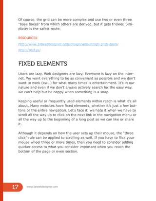 Of course, the grid can be more complex and use two or even three
“base boxes” from which others are derived, but it gets trickier. Sim-
plicity is the safest route.
RESOURCES:
http://www.1stwebdesigner.com/design/web-design-grids-tools/
http://960.gs/
FIXED ELEMENTS
Users are lazy. Web designers are lazy. Everyone is lazy on the inter-
net. We want everything to be as convenient as possible and we don’t
want to work (ew…) for what many times is entertainment. It’s in our
nature and even if we don’t always actively search for the easy way,
we can’t help but be happy when something is a snap.
Keeping useful or frequently used elements within reach is what it’s all
about. Many websites have fixed elements, whether it’s just a few but-
tons or the entire navigation. Let’s face it, we hate it when we have to
scroll all the way up to click on the next link in the navigation menu or
all the way up to the beginning of a long post so we can like or share
it.
Although it depends on how the user sets up their mouse, the “three
click” rule can be applied to scrolling as well. If you have to flick your
mouse wheel three or more times, then you need to consider adding
quicker access to what you consider important when you reach the
bottom of the page or even section.
www.1stwebdesigner.com
17
 