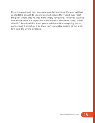 By giving quick and easy access to popular functions, the user will feel
comfortable enough to keep browsing because they won’t ever reach
the point where they’re tired from simply navigating. However, just like
with minimalism, it’s important to decide what should be sticky. There
shouldn’t be a landslide when you scroll down! Not everything is im-
portant and if somehow it is, then you’re probably looking at the prob-
lem from the wrong direction.
www.1stwebdesigner.com
18
 