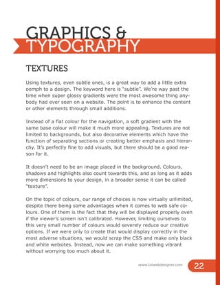 GRAPHICS &
TYPOGRAPHY
TEXTURES
Using textures, even subtle ones, is a great way to add a little extra
oomph to a design. The keyword here is “subtle”. We’re way past the
time when super glossy gradients were the most awesome thing any-
body had ever seen on a website. The point is to enhance the content
or other elements through small additions.
Instead of a flat colour for the navigation, a soft gradient with the
same base colour will make it much more appealing. Textures are not
limited to backgrounds, but also decorative elements which have the
function of separating sections or creating better emphasis and hierar-
chy. It’s perfectly fine to add visuals, but there should be a good rea-
son for it.
It doesn’t need to be an image placed in the background. Colours,
shadows and highlights also count towards this, and as long as it adds
more dimensions to your design, in a broader sense it can be called
“texture”.
On the topic of colours, our range of choices is now virtually unlimited,
despite there being some advantages when it comes to web safe co-
lours. One of them is the fact that they will be displayed properly even
if the viewer’s screen isn’t calibrated. However, limiting ourselves to
this very small number of colours would severely reduce our creative
options. If we were only to create that would display correctly in the
most adverse situations, we would scrap the CSS and make only black
and white websites. Instead, now we can make something vibrant
without worrying too much about it.
www.1stwebdesigner.com
22
 