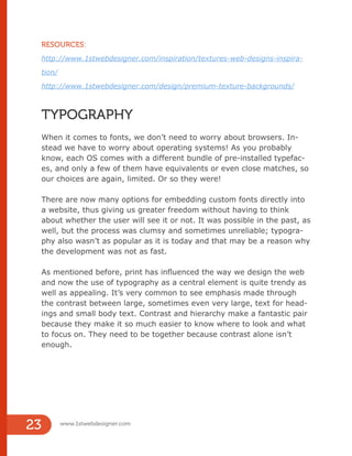 RESOURCES:
http://www.1stwebdesigner.com/inspiration/textures-web-designs-inspira-
tion/
http://www.1stwebdesigner.com/design/premium-texture-backgrounds/
TYPOGRAPHY
When it comes to fonts, we don’t need to worry about browsers. In-
stead we have to worry about operating systems! As you probably
know, each OS comes with a different bundle of pre-installed typefac-
es, and only a few of them have equivalents or even close matches, so
our choices are again, limited. Or so they were!
There are now many options for embedding custom fonts directly into
a website, thus giving us greater freedom without having to think
about whether the user will see it or not. It was possible in the past, as
well, but the process was clumsy and sometimes unreliable; typogra-
phy also wasn’t as popular as it is today and that may be a reason why
the development was not as fast.
As mentioned before, print has influenced the way we design the web
and now the use of typography as a central element is quite trendy as
well as appealing. It’s very common to see emphasis made through
the contrast between large, sometimes even very large, text for head-
ings and small body text. Contrast and hierarchy make a fantastic pair
because they make it so much easier to know where to look and what
to focus on. They need to be together because contrast alone isn’t
enough.
RESOURCES:
http://www.1stwebdesigner.com/inspiration/textures-web-designs-inspira-
tion/
http://www.1stwebdesigner.com/design/premium-texture-backgrounds/
www.1stwebdesigner.com
23
 