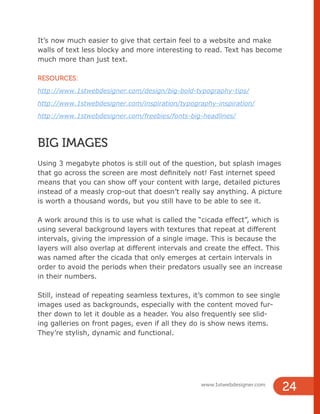 It’s now much easier to give that certain feel to a website and make
walls of text less blocky and more interesting to read. Text has become
much more than just text.
RESOURCES:
http://www.1stwebdesigner.com/design/big-bold-typography-tips/
http://www.1stwebdesigner.com/inspiration/typography-inspiration/
http://www.1stwebdesigner.com/freebies/fonts-big-headlines/
BIG IMAGES
Using 3 megabyte photos is still out of the question, but splash images
that go across the screen are most definitely not! Fast internet speed
means that you can show off your content with large, detailed pictures
instead of a measly crop-out that doesn’t really say anything. A picture
is worth a thousand words, but you still have to be able to see it.
A work around this is to use what is called the “cicada effect”, which is
using several background layers with textures that repeat at different
intervals, giving the impression of a single image. This is because the
layers will also overlap at different intervals and create the effect. This
was named after the cicada that only emerges at certain intervals in
order to avoid the periods when their predators usually see an increase
in their numbers.
Still, instead of repeating seamless textures, it’s common to see single
images used as backgrounds, especially with the content moved fur-
ther down to let it double as a header. You also frequently see slid-
ing galleries on front pages, even if all they do is show news items.
They’re stylish, dynamic and functional.
www.1stwebdesigner.com
24
 