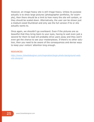 However, an image-heavy site is still image-heavy. Unless its purpose
actually is to show large pictures (photographer portfolios, for exam-
ple), then there should be a limit to how many the site will contain, or
they should be scaled down. Alternatively, the user can be shown just
a medium-sized thumbnail and only see the full version if he or she
actually wants to.
Once again, we shouldn’t go overboard. Even if the pictures are so
beautiful that they bring tears to your eyes, having to wait even just a
second for them to load will probably drive users away and they won’t
even get the chance to see your masterpieces. If there’s no other solu-
tion, then you need to be aware of the consequences and devise ways
to keep your visitors’ attention long enough.
RESOURCES:
http://www.1stwebdesigner.com/inspiration/large-photo-background-web-
site-designs/
www.1stwebdesigner.com
25
 