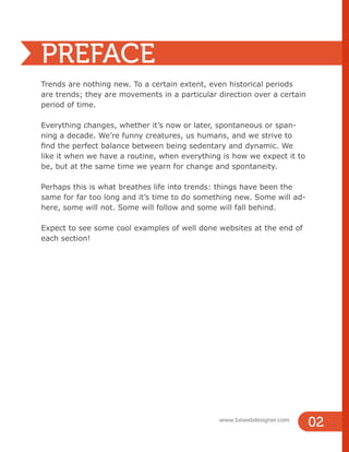 PREFACE
Trends are nothing new. To a certain extent, even historical periods
are trends; they are movements in a particular direction over a certain
period of time.
Everything changes, whether it’s now or later, spontaneous or span-
ning a decade. We’re funny creatures, us humans, and we strive to
find the perfect balance between being sedentary and dynamic. We
like it when we have a routine, when everything is how we expect it to
be, but at the same time we yearn for change and spontaneity.
Perhaps this is what breathes life into trends: things have been the
same for far too long and it’s time to do something new. Some will ad-
here, some will not. Some will follow and some will fall behind.
Expect to see some cool examples of well done websites at the end of
each section!
02
www.1stwebdesigner.com
 