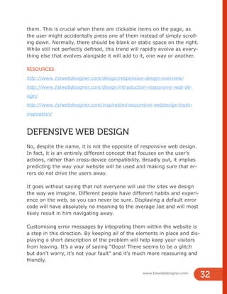 them. This is crucial when there are clickable items on the page, as
the user might accidentally press one of them instead of simply scroll-
ing down. Normally, there should be blank or static space on the right.
While still not perfectly defined, this trend will rapidly evolve as every-
thing else that evolves alongside it will add to it, one way or another.
RESOURCES:
http://www.1stwebdesigner.com/design/responsive-design-overview/
http://www.1stwebdesigner.com/design/introduction-responsive-web-de-
sign/
http://www.1stwebdesigner.com/inspiration/responsive-webdesign-tools-
inspiration/
DEFENSIVE WEB DESIGN
No, despite the name, it is not the opposite of responsive web design.
In fact, it is an entirely different concept that focuses on the user’s
actions, rather than cross-device compatibility. Broadly put, it implies
predicting the way your website will be used and making sure that er-
rors do not drive the users away.
It goes without saying that not everyone will use the sites we design
the way we imagine. Different people have different habits and experi-
ence on the web, so you can never be sure. Displaying a default error
code will have absolutely no meaning to the average Joe and will most
likely result in him navigating away.
Customising error messages by integrating them within the website is
a step in this direction. By keeping all of the elements in place and dis-
playing a short description of the problem will help keep your visitors
from leaving. It’s a way of saying “Oops! There seems to be a glitch
but don’t worry, it’s not your fault” and it’s much more reassuring and
friendly.
www.1stwebdesigner.com
32
 