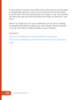 A smart thing to include is the ability of the search box to correct typos
or misspellings. When we read, we only check to see if all the letters
are there and if the first and last ones are in place, a user will normally
not notice the typo and think that there are simply no results for “wes-
bites”.
While it is a great tool, too much helpfulness can be just as irritating
as complete lack thereof. Letting your users wander around aimlessly
is not ok, but neither is adding tooltips on top of tooltips.
RESOURCES:
http://www.1stwebdesigner.com/design/defensive-web-design/
http://www.1stwebdesigner.com/inspiration/unique-404-error-pages-inspi-
ration/
www.1stwebdesigner.com
33
 