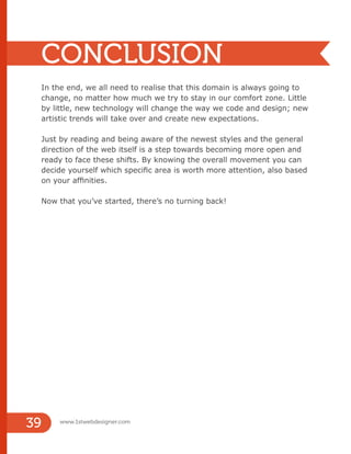 In the end, we all need to realise that this domain is always going to
change, no matter how much we try to stay in our comfort zone. Little
by little, new technology will change the way we code and design; new
artistic trends will take over and create new expectations.
Just by reading and being aware of the newest styles and the general
direction of the web itself is a step towards becoming more open and
ready to face these shifts. By knowing the overall movement you can
decide yourself which specific area is worth more attention, also based
on your affinities.
Now that you’ve started, there’s no turning back!
CONCLUSION
www.1stwebdesigner.com
39
 