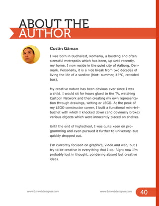 Costin Găman
I was born in Bucharest, Romania, a bustling and often
stressful metropolis which has been, up until recently,
my home. I now reside in the quiet city of Aalborg, Den-
mark. Personally, it is a nice break from two decades of
living the life of a sardine (hint: summer, 45°C, crowded
bus).
My creative nature has been obvious ever since I was
a child. I would sit for hours glued to the TV, watching
Cartoon Network and then creating my own representa-
tion through drawings, writing or LEGO. At the peak of
my LEGO constructor career, I built a functional mini-tré-
buchet with which I knocked down (and obviously broke)
various objects which were innocently placed on shelves.
Until the end of highschool, I was quite keen on pro-
gramming and even pursued it further to university, but
quickly dropped out.
I’m currently focused on graphics, video and web, but I
try to be creative in everything that I do. Right now I’m
probably lost in thought, pondering absurd but creative
ideas.
ABOUT THE
AUTHOR
www.1stwebdesigner.com www.1stwebdesigner.com
40
 