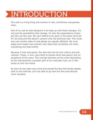 04
www.1stwebdesigner.com
INTRODUCTION
The web is a living thing and evolves in new, sometimes unexpected,
ways.
Part of our job as web designers is to keep up with these changes. It’s
not just the possibilities that change, it’s also the expectations of peo-
ple who use the web. We can’t afford to be stuck in the same mind set
for too long and this doesn’t concern only the technical side. The visual
and user-centric sides of web design are equally affected. We must
adapt and maybe even pioneer new ideas that we believe will move
everything one step further.
Because it lives and grows, the web also has its own culture and sub-
cultures. These, in turn, give birth to trends which also govern the ex-
pectations of the users. The concept becomes all the more fascinating
as the web becomes a greater part of our everyday lives, as it influ-
ences us and vice-versa.
As soon as you open your mind and accept the fact that things rapidly
shift on the internet, you’ll be able to go with the flow and become
more versatile.
 