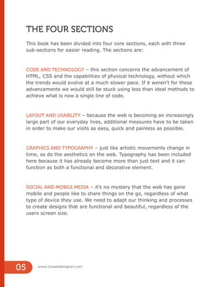 05 www.1stwebdesigner.com
THE FOUR SECTIONS
This book has been divided into four core sections, each with three
sub-sections for easier reading. The sections are:
CODE AND TECHNOLOGY – this section concerns the advancement of
HTML, CSS and the capabilities of physical technology, without which
the trends would evolve at a much slower pace. If it weren’t for these
advancements we would still be stuck using less than ideal methods to
achieve what is now a single line of code.
LAYOUT AND USABILITY – because the web is becoming an increasingly
large part of our everyday lives, additional measures have to be taken
in order to make our visits as easy, quick and painless as possible.
GRAPHICS AND TYPOGRAPHY – just like artistic movements change in
time, so do the aesthetics on the web. Typography has been included
here because it has already become more than just text and it can
function as both a functional and decorative element.
SOCIAL AND MOBILE MEDIA – it’s no mystery that the web has gone
mobile and people like to share things on the go, regardless of what
type of device they use. We need to adapt our thinking and processes
to create designs that are functional and beautiful, regardless of the
users screen size.
 