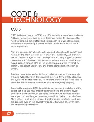 www.1stwebdesigner.com
07
CODE &
TECHNOLOGY
CSS 3
CSS3 is the successor to CSS2 and offers a wide array of new and use-
ful tools to make our lives as web designers easier. It eliminates the
need for external scripts that add extra polish to a website’s design,
however not everything is stable or even usable because it’s still a
work in progress.
Now the question is “what should I use and what should I avoid?” and,
naturally, the main factor is cross-browser compatibility. All browsers
are at different stages in their development and only support a certain
number of CSS3 features. The latest versions of Chrome, Firefox and
Safari support around 60% of the stable features, while Internet Ex-
plorer 9 lies at just under 40% and Opera stands somewhere in be-
tween.
Another thing to remember is the accepted syntax for these new at-
tributes. While the W3C does suggest a certain form, it takes time for
the syntax to be standardised, so different prefixes have to be used in
order for the respective browser to display everything properly.
Back to the question, CSS3 is split into development modules and the
safest bet is to use new properties pertaining to the general layout
and visual enhancement of elements. For example, rounded corners
are supported in all major browsers, as well as text and box shadows.
Many others, such as transitions, transforms and gradients need spe-
cial prefixes even in the newest versions of browsers and even then,
the effect isn’t guaranteed.
 