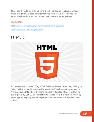 www.1stwebdesigner.com
08
The best thing to do is to stick to tried and tested methods, unless
there are 100% functional alternatives within CSS3. The time will
come when all of it will be usable, but we have to be patient.
RESOURCES:
http://www.1stwebdesigner.com/freebies/css3-tutorials/
http://lea.verou.me/css3patterns/
HTML 5
In development since 2004, HTML5 still continues to evolve, aiming to
bring better semantics within the code itself and more independence
from outside APIs when it comes to adding functionality. Just like its
sister project, CSS3, its compatibility varies from browser to browser,
although it’s slightly easier to pinpoint wider areas of functional fea-
tures.
 