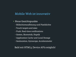 Mobile Web ist innovativ

• Neue Gesichtspunkte
 - Bildschirmauflösung und Pixeldichte
 - Touch targets and sizes
 - Push: Real-time notifications
 - Gesten, Biometrik, Haptik
 - Application Cache und Local Storage
 - Geolocation, Gyroscope, Accelerometer

 Bald mit HTML5 Device APIs möglich!
 