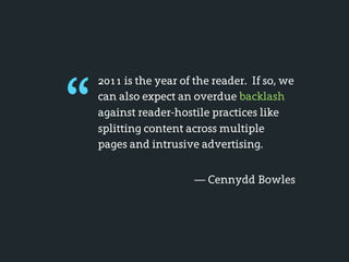 “
    2011 is the year of the reader. If so, we
    can also expect an overdue backlash
    against reader-hostile practices like
    splitting content across multiple
    pages and intrusive advertising.


                        — Cennydd Bowles
 
