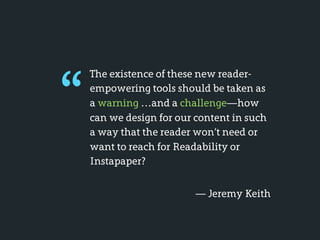 “
    The existence of these new reader-
    empowering tools should be taken as
    a warning …and a challenge—how
    can we design for our content in such
    a way that the reader won’t need or
    want to reach for Readability or
    Instapaper?


                          — Jeremy Keith
 