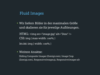Fluid Images

• Wir liefern Bilder in der maximalen Größe
 und skalieren sie für jeweilge Auflösungen.

 HTML: <img src="image.jpg" alt="Desc" />
 CSS: img { max-width: 100%; }
 ie.css: img { width: 100%; }

• Weitere Ansätze:
 Sliding Composite Images (Zomigi.com), Image Crop
 (Zomigi.com), ResponsiveImages.js, ResponsiveImages-alt
 
