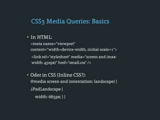 CSS3 Media Queries: Basics

• In HTML:
 <meta name="viewport"
 content="width=device-width, initial-scale=1">
  <link rel="stylesheet" media="screen and (max-
  width: 450px)" href="small.css" />


• Oder in CSS (Inline CSS?):
 @media screen and (orientation: landscape) {
 .iPadLandscape {
   width: 685px; } }
 