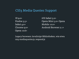 CSS3 Media Queries: Support

IE 9.0+                   iOS Safari 3.2+
Firefox 3.5+              Opera Mini 5.0+ Opera
Safari 4.0+               Mobile 10.0+
Chrome 9.0+               Android Browser 2.1+
Opera 10.6+

Legacy browsers: JavaScript-Bibliotheken, wie etwa
css3-mediaqueries.js, respond.js
 
