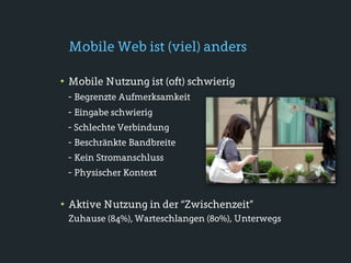 Mobile Web ist (viel) anders

• Mobile Nutzung ist (oft) schwierig
 - Begrenzte Aufmerksamkeit
 - Eingabe schwierig
 - Schlechte Verbindung
 - Beschränkte Bandbreite
 - Kein Stromanschluss
 - Physischer Kontext


• Aktive Nutzung in der “Zwischenzeit”
 Zuhause (84%), Warteschlangen (80%), Unterwegs
 