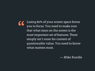 “
    Losing 80% of your screen space forces
    you to focus. You need to make sure
    that what stays on the screen is the
    most important set of features. There
    simply isn’t room for content of
    questionable value. You need to know
    what matters most.


                           — Mike Rundle
 