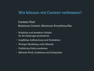 Wie können wir Content verbessern?

  Content First
  Maximum Content, Minimum Everything Else

• Nützliche und attraktive Inhalte
  für die Zielgruppe produzieren
• Sorgfältige Aufbereitung und Produktion
• Weniger Marketing, mehr Klartext
• Publishing Policy erarbeiten
• Editorial Work, Guidelines and Styleguides
 