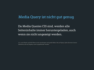 Media Query ist nicht gut genug

Da Media Queries CSS sind, werden alle
Seiteninhalte immer heruntergeladen, auch
wenn sie nicht angezeigt werden.

U.a. auch Flash und HD-Filme sowie JavaScripts und große Bilder. Bis auf Opera, laden Browser immer
Elemente, die mit display: none ausgeblendet werden.
 