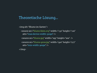 Theoretische Lösung...

<img alt="Blume im Garten">
 <source src="blume-klein.svg" width="150" height="100"
   attr="max-device-width: 320px" />
  <source src="blume.jpg" width="295" height="200" />
  <source src="blume-gross.jpg" width="420" height="277"
   attr="min-width: 900px" />
</img>
 