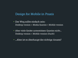 Design for Mobile in Praxis

• Der Weg sollte einfach sein:
 Desktop version + Media Queries = Mobile version

• Aber viele Geräte unterstützen Queries nicht...
 Desktop version = Mobile version (Ouch!)

• ...Aber ist es überhaupt der richtige Ansatz?
 