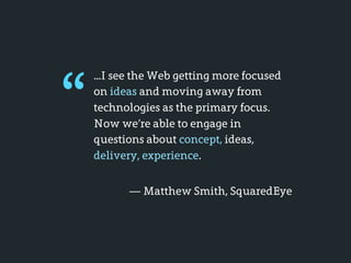 “
    ...I see the Web getting more focused
    on ideas and moving away from
    technologies as the primary focus.
    Now we’re able to engage in
    questions about concept, ideas,
    delivery, experience.


          — Matthew Smith, SquaredEye
 