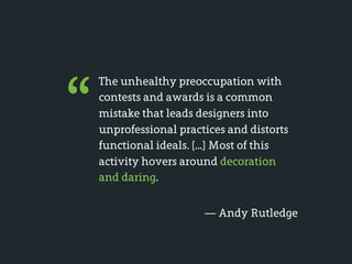 “
    The unhealthy preoccupation with
    contests and awards is a common
    mistake that leads designers into
    unprofessional practices and distorts
    functional ideals. [...] Most of this
    activity hovers around decoration
    and daring.


                        — Andy Rutledge
 