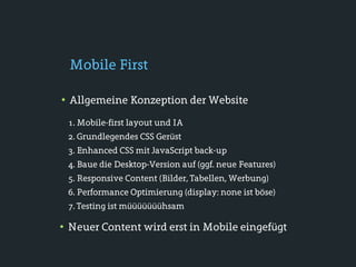 Mobile First

• Allgemeine Konzeption der Website
 1. Mobile-first layout und IA
 2. Grundlegendes CSS Gerüst
 3. Enhanced CSS mit JavaScript back-up
 4. Baue die Desktop-Version auf (ggf. neue Features)
 5. Responsive Content (Bilder, Tabellen, Werbung)
 6. Performance Optimierung (display: none ist böse)
 7. Testing ist müüüüüüühsam

• Neuer Content wird erst in Mobile eingefügt
 