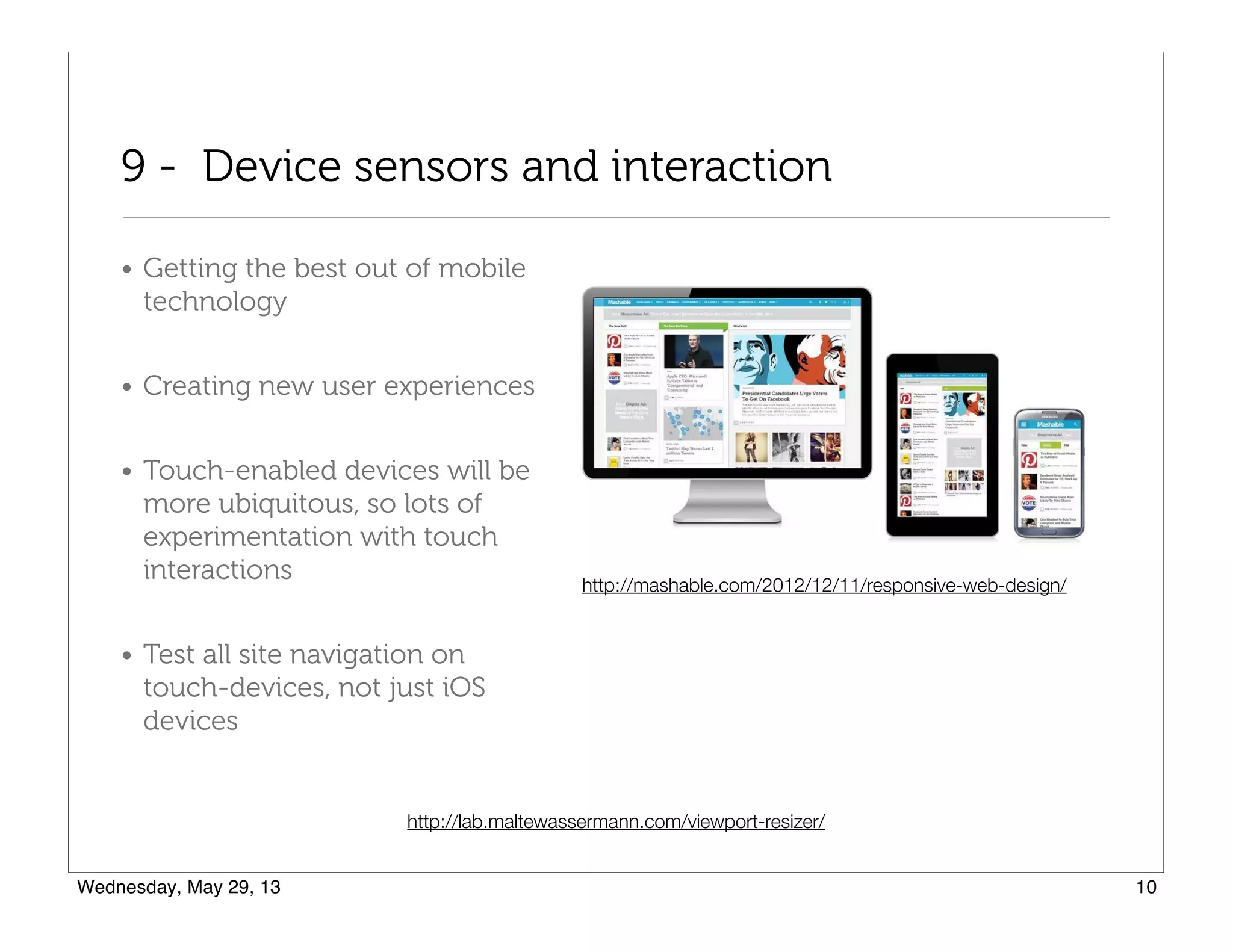 9 - Device sensors and interaction
• Getting the best out of mobile
technology
• Creating new user experiences
• Touch-enabled devices will be
more ubiquitous, so lots of
experimentation with touch
interactions
• Test all site navigation on
touch-devices, not just iOS
devices
http://lab.maltewassermann.com/viewport-resizer/
http://mashable.com/2012/12/11/responsive-web-design/
 